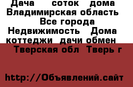 Дача 8,5 соток.2 дома. Владимирская область. - Все города Недвижимость » Дома, коттеджи, дачи обмен   . Тверская обл.,Тверь г.